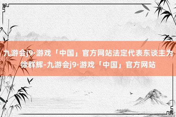 九游会j9·游戏「中国」官方网站法定代表东谈主为徐群辉-九游会j9·游戏「中国」官方网站