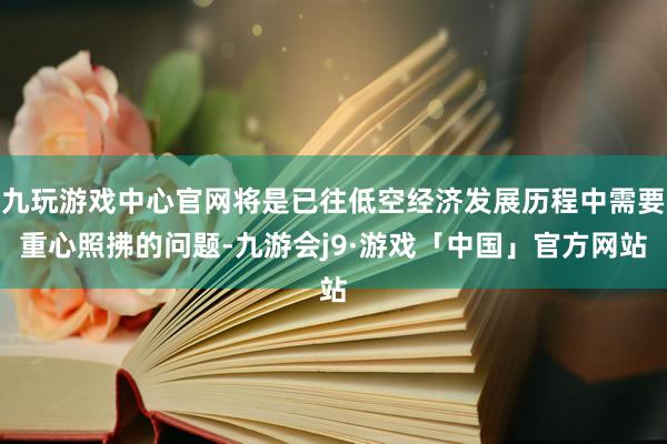 九玩游戏中心官网将是已往低空经济发展历程中需要重心照拂的问题-九游会j9·游戏「中国」官方网站