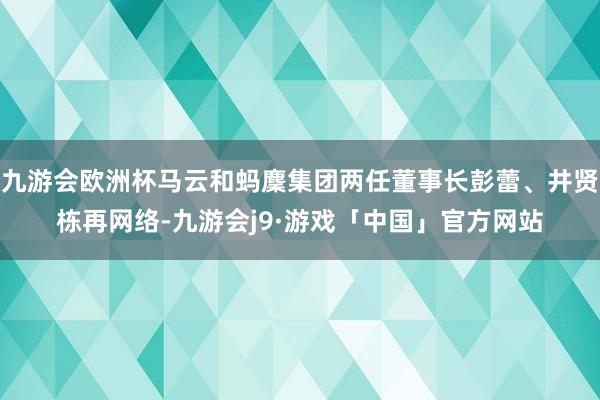 九游会欧洲杯马云和蚂麇集团两任董事长彭蕾、井贤栋再网络-九游会j9·游戏「中国」官方网站