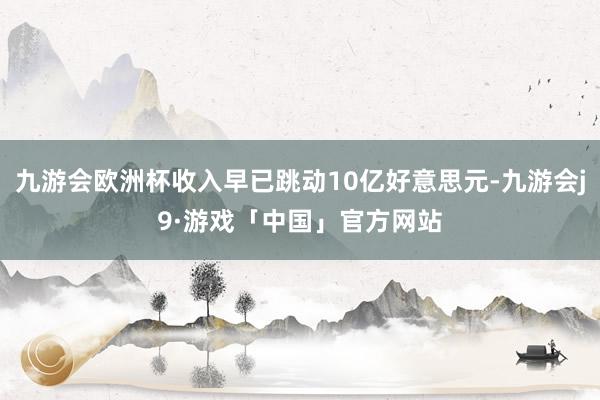 九游会欧洲杯收入早已跳动10亿好意思元-九游会j9·游戏「中国」官方网站