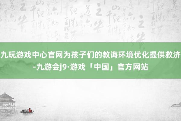 九玩游戏中心官网为孩子们的教诲环境优化提供救济-九游会j9·游戏「中国」官方网站