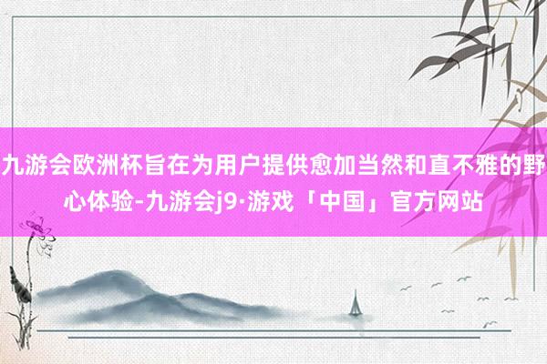 九游会欧洲杯旨在为用户提供愈加当然和直不雅的野心体验-九游会j9·游戏「中国」官方网站