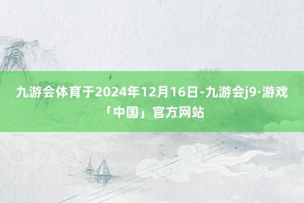 九游会体育于2024年12月16日-九游会j9·游戏「中国」官方网站