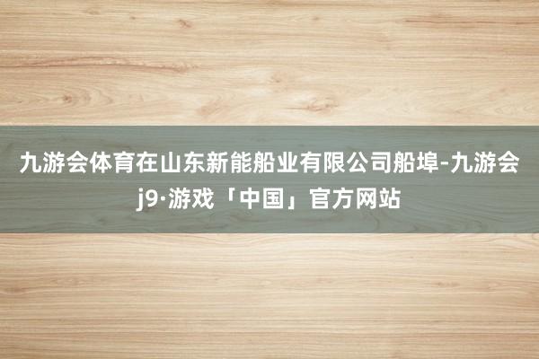 九游会体育　　在山东新能船业有限公司船埠-九游会j9·游戏「中国」官方网站