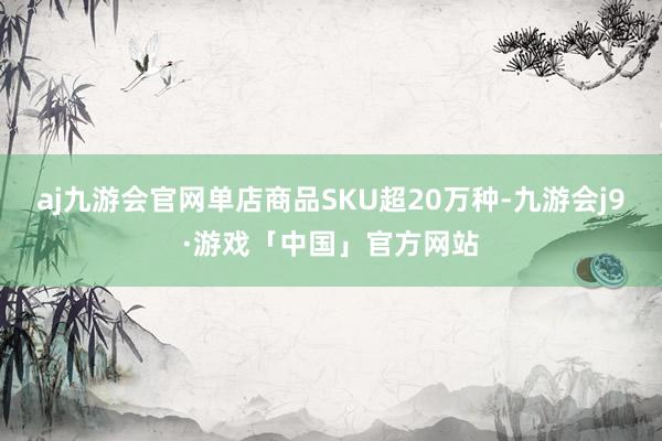 aj九游会官网单店商品SKU超20万种-九游会j9·游戏「中国」官方网站