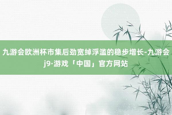 九游会欧洲杯市集后劲宽绰浮滥的稳步增长-九游会j9·游戏「中国」官方网站