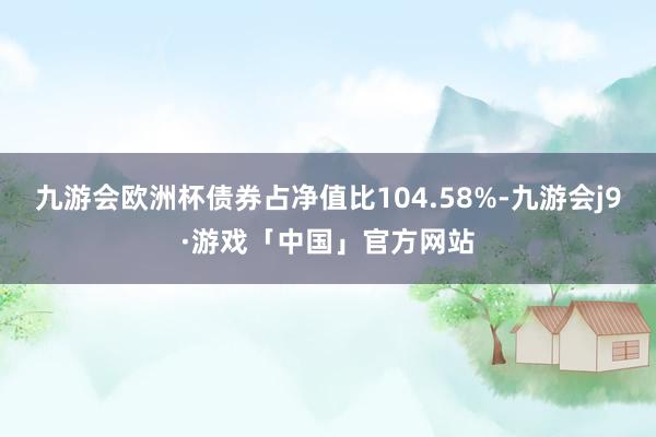 九游会欧洲杯债券占净值比104.58%-九游会j9·游戏「中国」官方网站