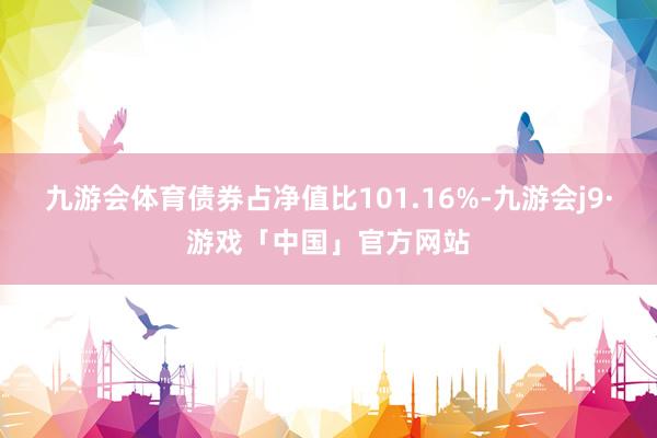 九游会体育债券占净值比101.16%-九游会j9·游戏「中国」官方网站