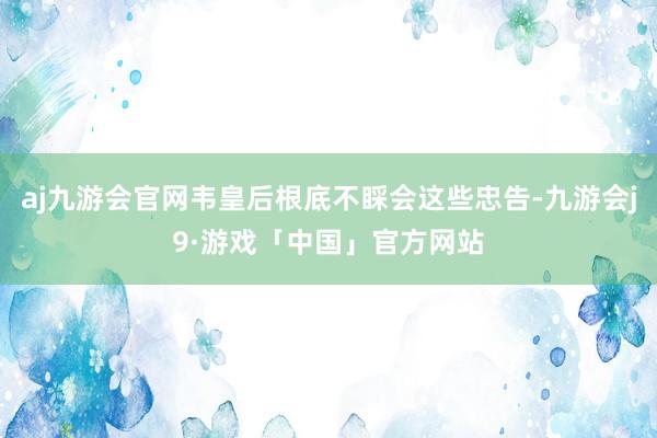 aj九游会官网韦皇后根底不睬会这些忠告-九游会j9·游戏「中国」官方网站