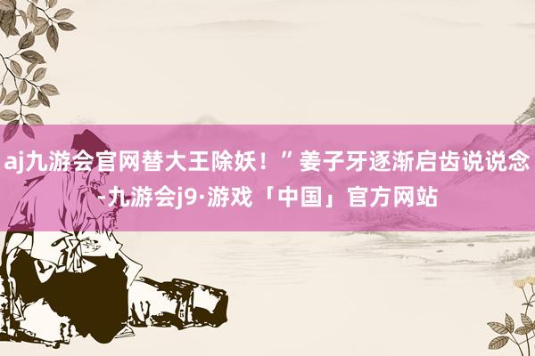 aj九游会官网替大王除妖！”姜子牙逐渐启齿说说念-九游会j9·游戏「中国」官方网站