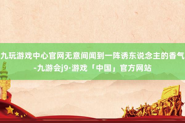九玩游戏中心官网无意间闻到一阵诱东说念主的香气-九游会j9·游戏「中国」官方网站