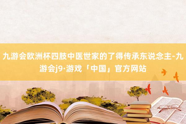九游会欧洲杯四肢中医世家的了得传承东说念主-九游会j9·游戏「中国」官方网站
