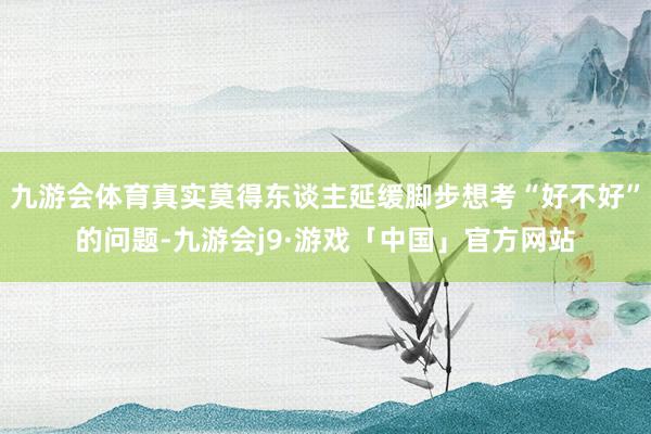 九游会体育真实莫得东谈主延缓脚步想考“好不好”的问题-九游会j9·游戏「中国」官方网站
