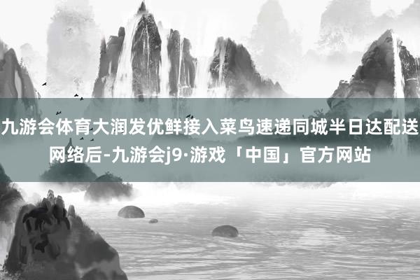 九游会体育大润发优鲜接入菜鸟速递同城半日达配送网络后-九游会j9·游戏「中国」官方网站