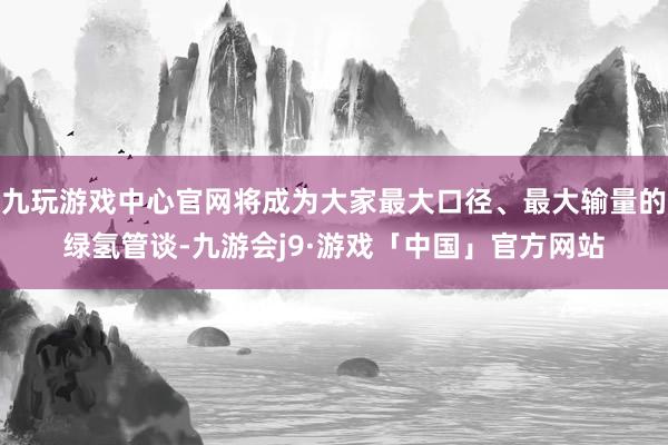 九玩游戏中心官网将成为大家最大口径、最大输量的绿氢管谈-九游会j9·游戏「中国」官方网站
