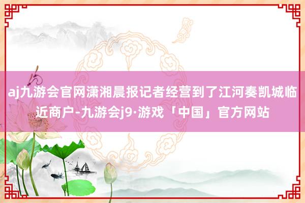 aj九游会官网潇湘晨报记者经营到了江河奏凯城临近商户-九游会j9·游戏「中国」官方网站