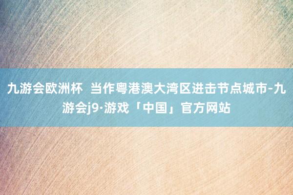 九游会欧洲杯  当作粤港澳大湾区进击节点城市-九游会j9·游戏「中国」官方网站