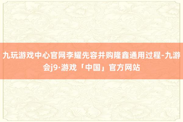 九玩游戏中心官网李耀先容并购隆鑫通用过程-九游会j9·游戏「中国」官方网站