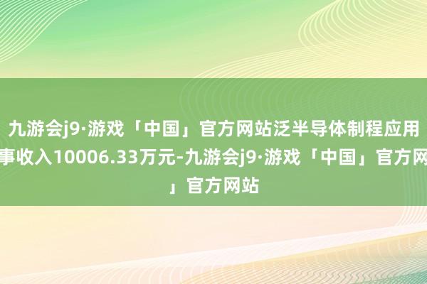 九游会j9·游戏「中国」官方网站　　泛半导体制程应用竣事收入10006.33万元-九游会j9·游戏「中国」官方网站
