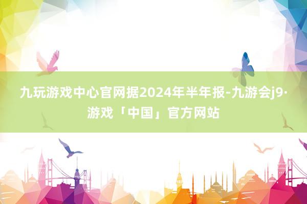 九玩游戏中心官网　　据2024年半年报-九游会j9·游戏「中国」官方网站