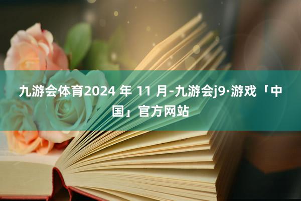 九游会体育2024 年 11 月-九游会j9·游戏「中国」官方网站