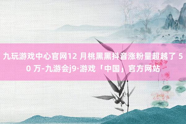 九玩游戏中心官网12 月桃黑黑抖音涨粉量超越了 50 万-九游会j9·游戏「中国」官方网站