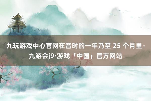 九玩游戏中心官网在昔时的一年乃至 25 个月里-九游会j9·游戏「中国」官方网站