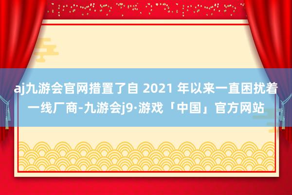 aj九游会官网措置了自 2021 年以来一直困扰着一线厂商-九游会j9·游戏「中国」官方网站