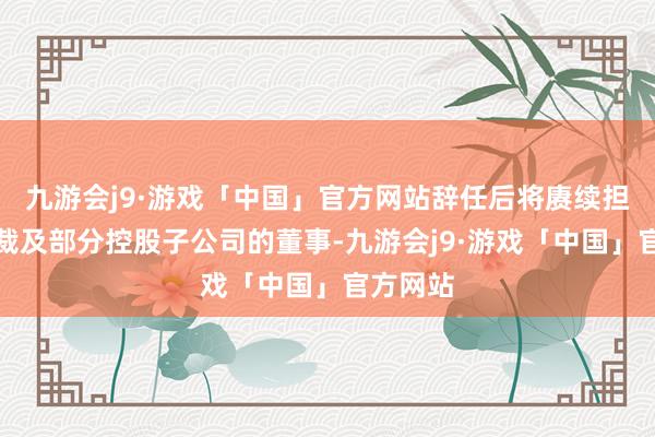 九游会j9·游戏「中国」官方网站辞任后将赓续担任副总裁及部分控股子公司的董事-九游会j9·游戏「中国」官方网站