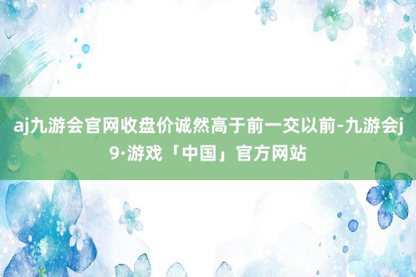 aj九游会官网收盘价诚然高于前一交以前-九游会j9·游戏「中国」官方网站