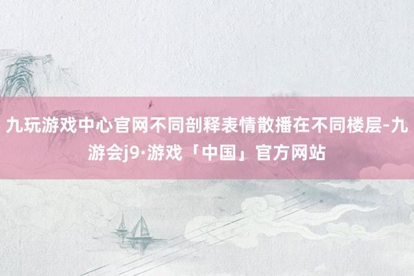 九玩游戏中心官网不同剖释表情散播在不同楼层-九游会j9·游戏「中国」官方网站