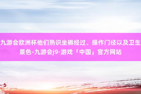 九游会欧洲杯他们熟识坐褥经过、操作门径以及卫生景色-九游会j9·游戏「中国」官方网站