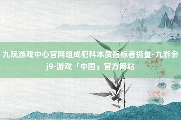 九玩游戏中心官网组成犯科本质指标者掂量-九游会j9·游戏「中国」官方网站