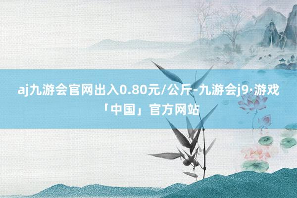 aj九游会官网出入0.80元/公斤-九游会j9·游戏「中国」官方网站