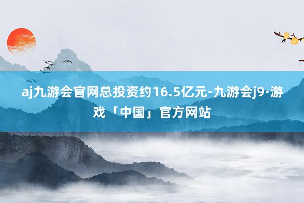 aj九游会官网总投资约16.5亿元-九游会j9·游戏「中国」官方网站