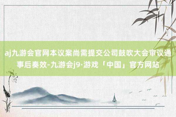 aj九游会官网本议案尚需提交公司鼓吹大会审议通事后奏效-九游会j9·游戏「中国」官方网站