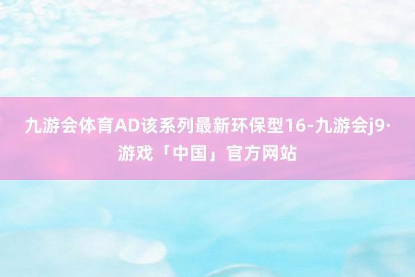 九游会体育AD该系列最新环保型16-九游会j9·游戏「中国」官方网站
