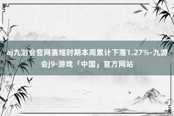 aj九游会官网赛维时期本周累计下落1.27%-九游会j9·游戏「中国」官方网站