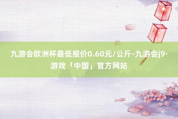 九游会欧洲杯最低报价0.60元/公斤-九游会j9·游戏「中国」官方网站