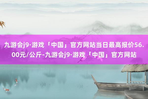 九游会j9·游戏「中国」官方网站当日最高报价56.00元/公斤-九游会j9·游戏「中国」官方网站