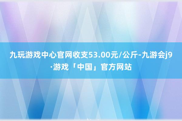 九玩游戏中心官网收支53.00元/公斤-九游会j9·游戏「中国」官方网站