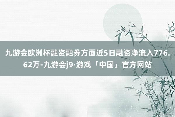 九游会欧洲杯融资融券方面近5日融资净流入776.62万-九游会j9·游戏「中国」官方网站