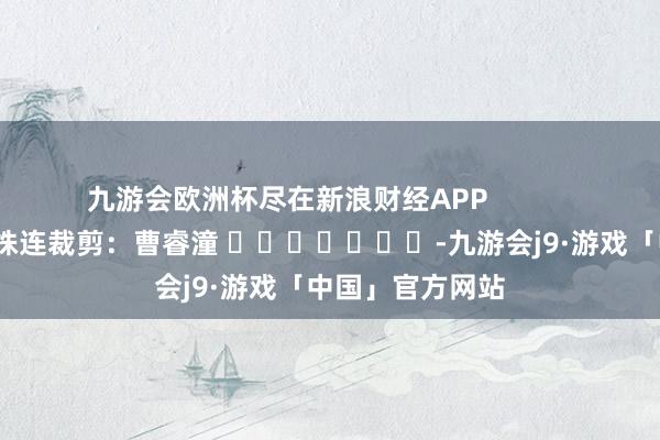 九游会欧洲杯尽在新浪财经APP            						株连裁剪：曹睿潼 							-九游会j9·游戏「中国」官方网站