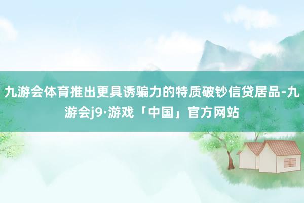 九游会体育推出更具诱骗力的特质破钞信贷居品-九游会j9·游戏「中国」官方网站