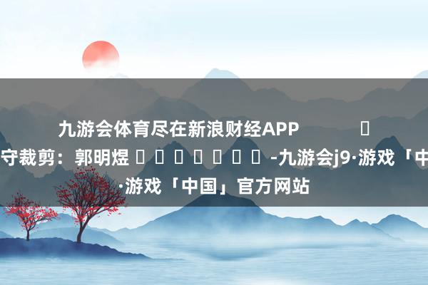 九游会体育尽在新浪财经APP            						职守裁剪：郭明煜 							-九游会j9·游戏「