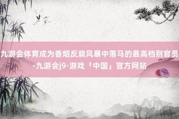 九游会体育成为香烟反腐风暴中落马的最高档别官员-九游会j9·游戏「中国」官方网站