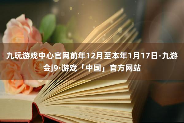九玩游戏中心官网前年12月至本年1月17日-九游会j9·游戏「中国」官方网站