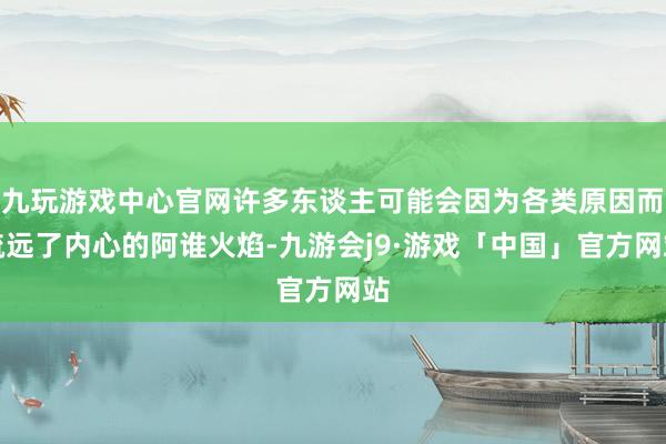 九玩游戏中心官网许多东谈主可能会因为各类原因而疏远了内心的阿谁火焰-九游会j9·游戏「中国」官方网站
