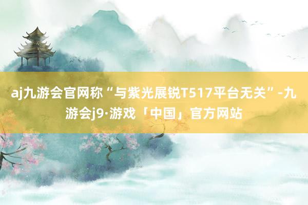 aj九游会官网称“与紫光展锐T517平台无关”-九游会j9·游戏「中国」官方网站