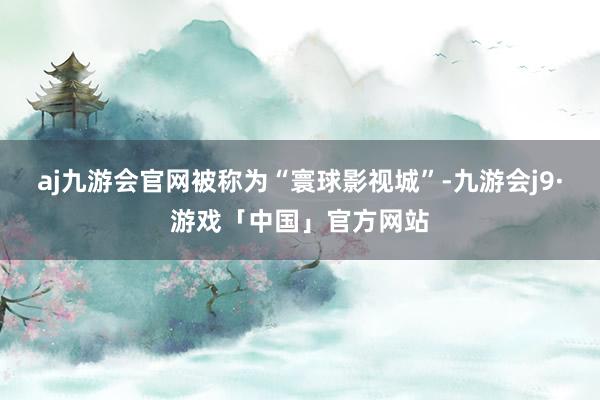 aj九游会官网被称为“寰球影视城”-九游会j9·游戏「中国」官方网站